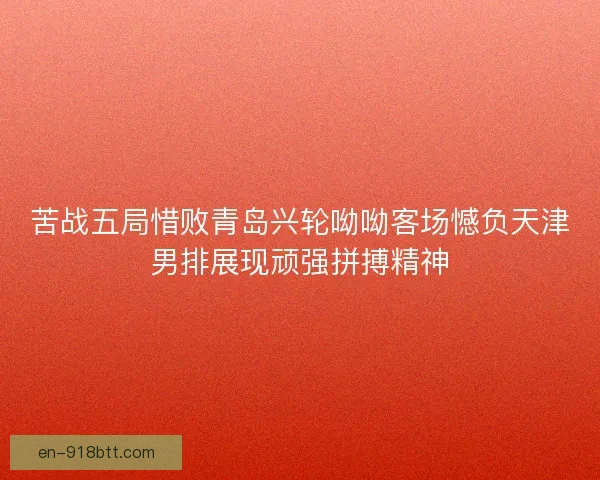 苦战五局惜败青岛兴轮呦呦客场憾负天津男排展现顽强拼搏精神