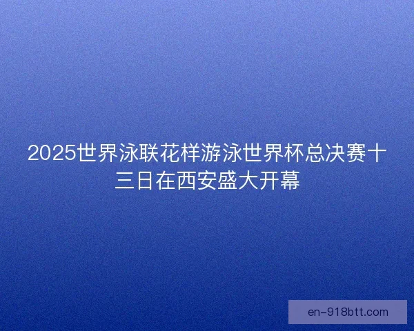 2025世界泳联花样游泳世界杯总决赛十三日在西安盛大开幕