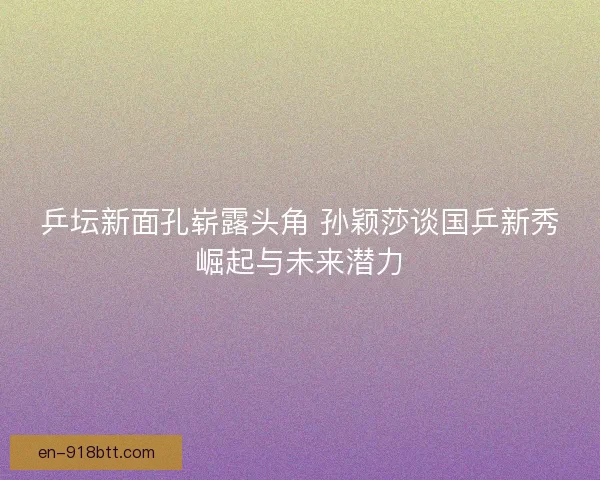 乒坛新面孔崭露头角 孙颖莎谈国乒新秀崛起与未来潜力