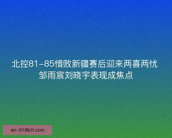 北控81-85惜败新疆赛后迎来两喜两忧 邹雨宸刘晓宇表现成焦点